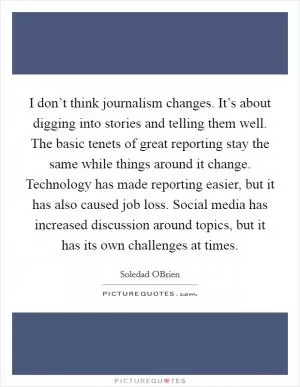 I don’t think journalism changes. It’s about digging into stories and telling them well. The basic tenets of great reporting stay the same while things around it change. Technology has made reporting easier, but it has also caused job loss. Social media has increased discussion around topics, but it has its own challenges at times Picture Quote #1