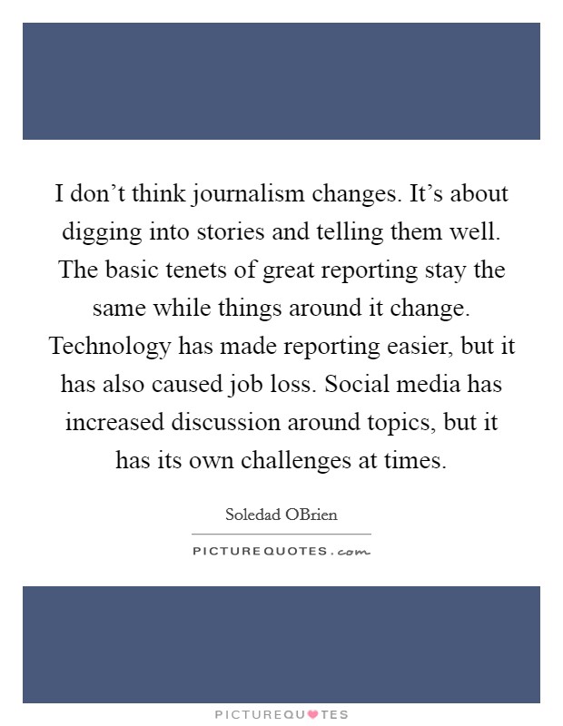 I don't think journalism changes. It's about digging into stories and telling them well. The basic tenets of great reporting stay the same while things around it change. Technology has made reporting easier, but it has also caused job loss. Social media has increased discussion around topics, but it has its own challenges at times. Picture Quote #1