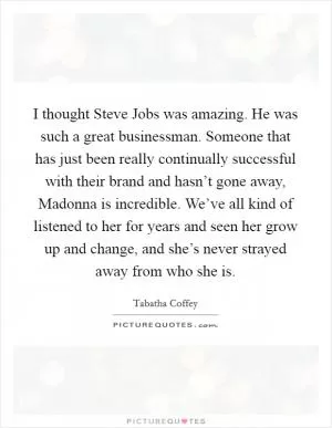 I thought Steve Jobs was amazing. He was such a great businessman. Someone that has just been really continually successful with their brand and hasn’t gone away, Madonna is incredible. We’ve all kind of listened to her for years and seen her grow up and change, and she’s never strayed away from who she is Picture Quote #1