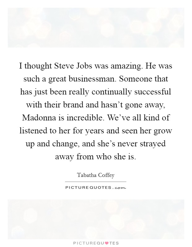 I thought Steve Jobs was amazing. He was such a great businessman. Someone that has just been really continually successful with their brand and hasn't gone away, Madonna is incredible. We've all kind of listened to her for years and seen her grow up and change, and she's never strayed away from who she is. Picture Quote #1