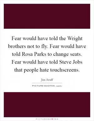 Fear would have told the Wright brothers not to fly. Fear would have told Rosa Parks to change seats. Fear would have told Steve Jobs that people hate touchscreens Picture Quote #1