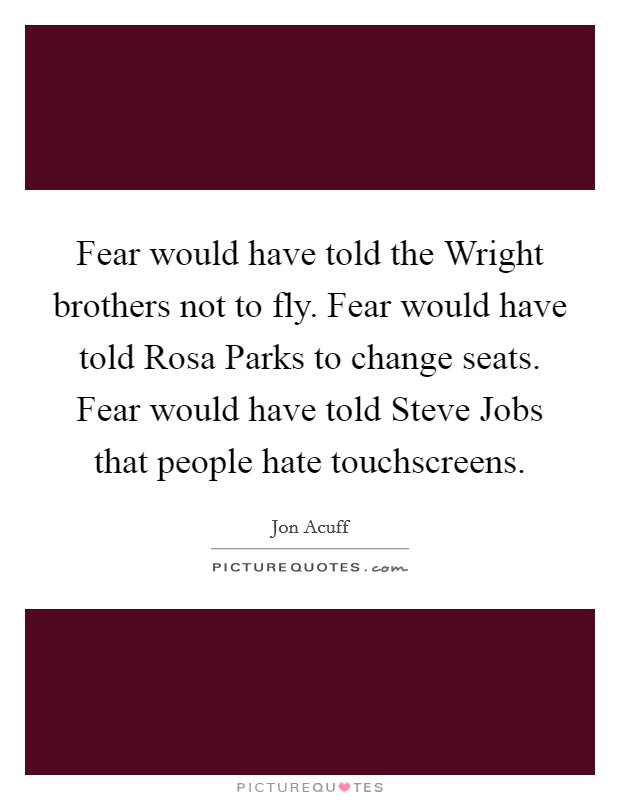 Fear would have told the Wright brothers not to fly. Fear would have told Rosa Parks to change seats. Fear would have told Steve Jobs that people hate touchscreens. Picture Quote #1