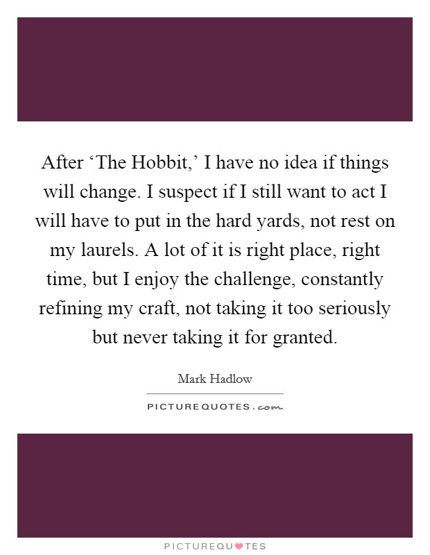 After ‘The Hobbit,' I have no idea if things will change. I suspect if I still want to act I will have to put in the hard yards, not rest on my laurels. A lot of it is right place, right time, but I enjoy the challenge, constantly refining my craft, not taking it too seriously but never taking it for granted. Picture Quote #1
