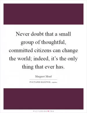 Never doubt that a small group of thoughtful, committed citizens can change the world; indeed, it’s the only thing that ever has Picture Quote #1