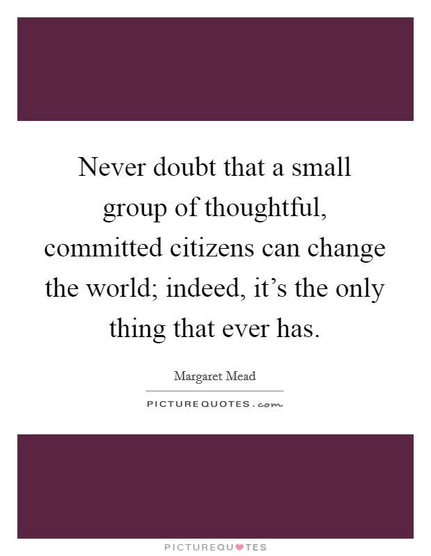 Never doubt that a small group of thoughtful, committed citizens can change the world; indeed, it's the only thing that ever has. Picture Quote #1