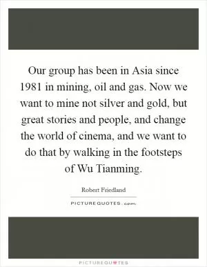 Our group has been in Asia since 1981 in mining, oil and gas. Now we want to mine not silver and gold, but great stories and people, and change the world of cinema, and we want to do that by walking in the footsteps of Wu Tianming Picture Quote #1