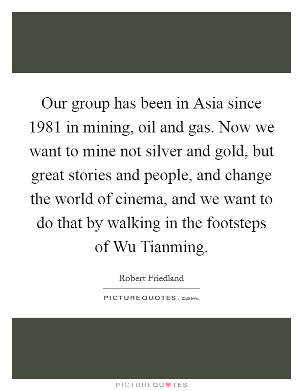 Our group has been in Asia since 1981 in mining, oil and gas. Now we want to mine not silver and gold, but great stories and people, and change the world of cinema, and we want to do that by walking in the footsteps of Wu Tianming. Picture Quote #1
