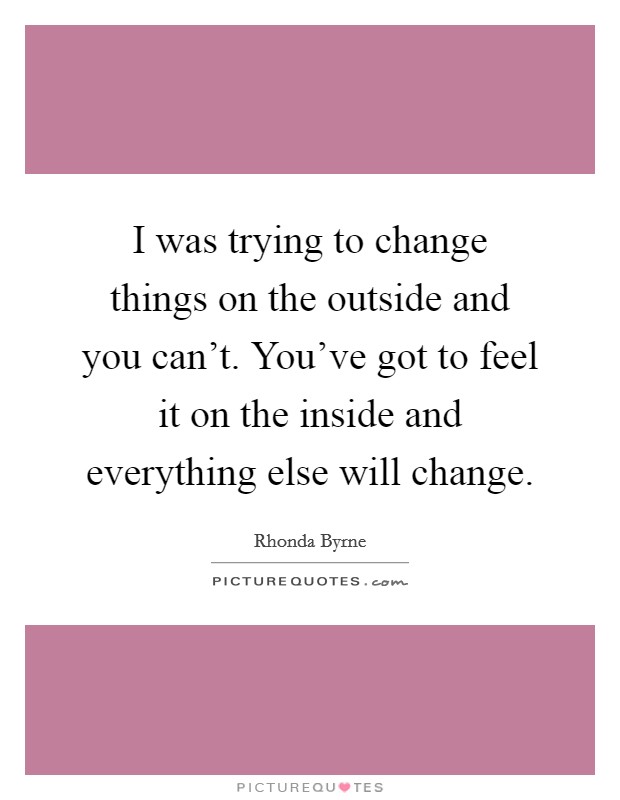 I was trying to change things on the outside and you can't. You've got to feel it on the inside and everything else will change. Picture Quote #1