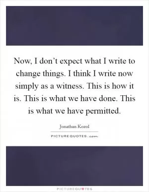 Now, I don’t expect what I write to change things. I think I write now simply as a witness. This is how it is. This is what we have done. This is what we have permitted Picture Quote #1