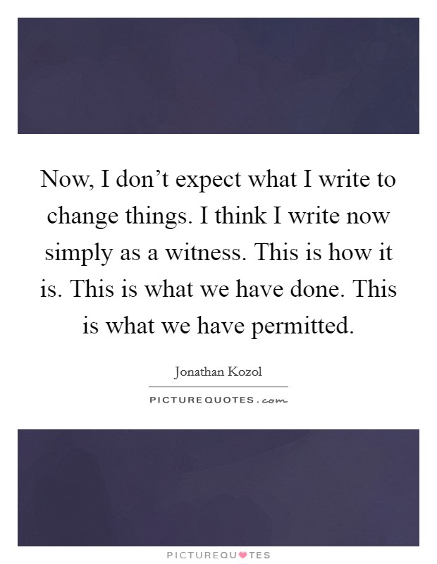 Now, I don't expect what I write to change things. I think I write now simply as a witness. This is how it is. This is what we have done. This is what we have permitted. Picture Quote #1