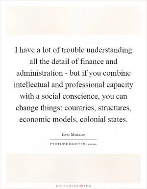 I have a lot of trouble understanding all the detail of finance and administration - but if you combine intellectual and professional capacity with a social conscience, you can change things: countries, structures, economic models, colonial states Picture Quote #1