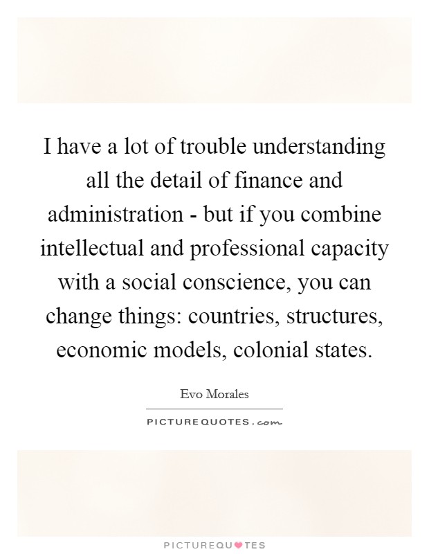 I have a lot of trouble understanding all the detail of finance and administration - but if you combine intellectual and professional capacity with a social conscience, you can change things: countries, structures, economic models, colonial states. Picture Quote #1