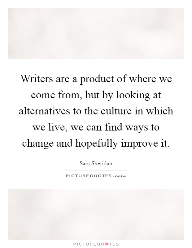 Writers are a product of where we come from, but by looking at alternatives to the culture in which we live, we can find ways to change and hopefully improve it. Picture Quote #1