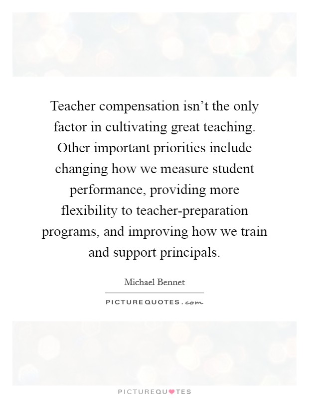 Teacher compensation isn't the only factor in cultivating great teaching. Other important priorities include changing how we measure student performance, providing more flexibility to teacher-preparation programs, and improving how we train and support principals. Picture Quote #1