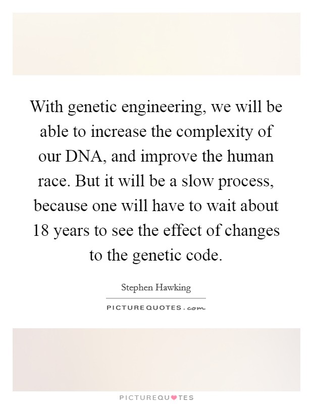 With genetic engineering, we will be able to increase the complexity of our DNA, and improve the human race. But it will be a slow process, because one will have to wait about 18 years to see the effect of changes to the genetic code. Picture Quote #1
