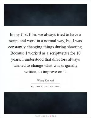 In my first film, we always tried to have a script and work in a normal way, but I was constantly changing things during shooting. Because I worked as a scriptwriter for 10 years, I understood that directors always wanted to change what was originally written, to improve on it Picture Quote #1