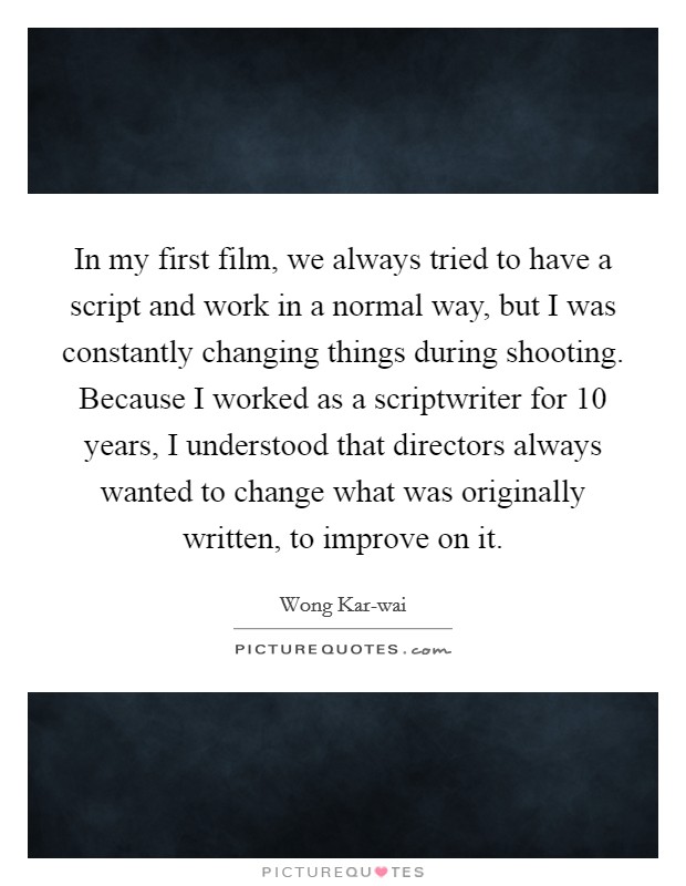 In my first film, we always tried to have a script and work in a normal way, but I was constantly changing things during shooting. Because I worked as a scriptwriter for 10 years, I understood that directors always wanted to change what was originally written, to improve on it. Picture Quote #1