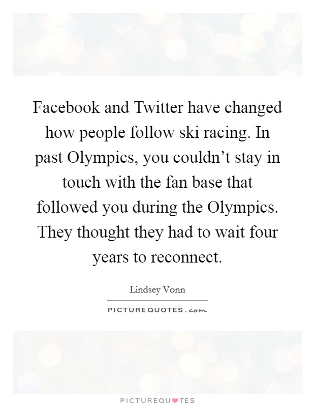 Facebook and Twitter have changed how people follow ski racing. In past Olympics, you couldn't stay in touch with the fan base that followed you during the Olympics. They thought they had to wait four years to reconnect. Picture Quote #1