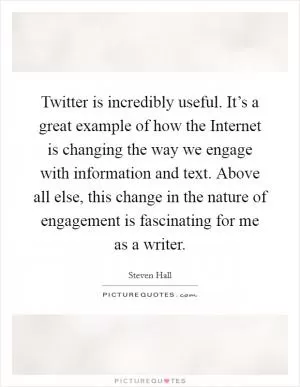 Twitter is incredibly useful. It’s a great example of how the Internet is changing the way we engage with information and text. Above all else, this change in the nature of engagement is fascinating for me as a writer Picture Quote #1