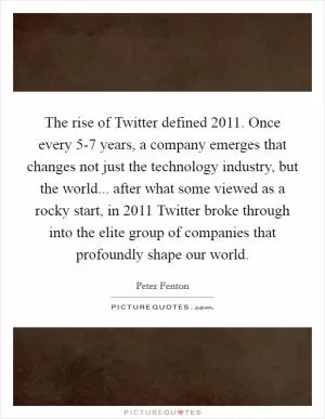 The rise of Twitter defined 2011. Once every 5-7 years, a company emerges that changes not just the technology industry, but the world... after what some viewed as a rocky start, in 2011 Twitter broke through into the elite group of companies that profoundly shape our world Picture Quote #1
