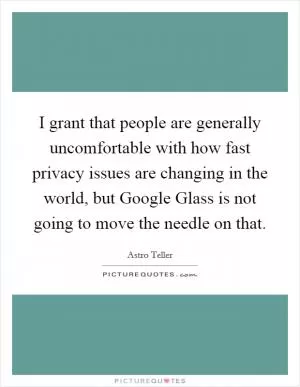 I grant that people are generally uncomfortable with how fast privacy issues are changing in the world, but Google Glass is not going to move the needle on that Picture Quote #1