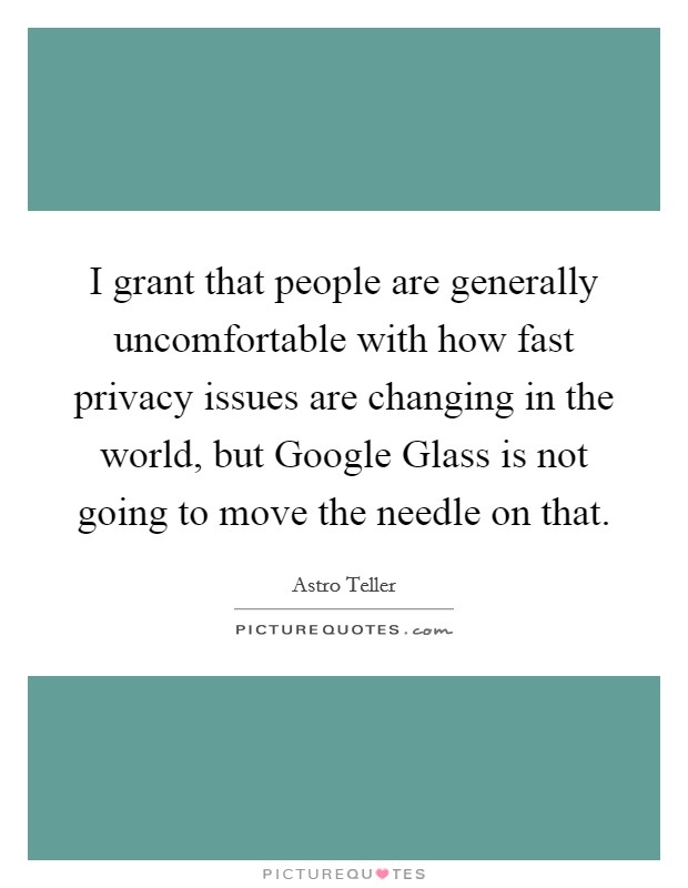 I grant that people are generally uncomfortable with how fast privacy issues are changing in the world, but Google Glass is not going to move the needle on that. Picture Quote #1