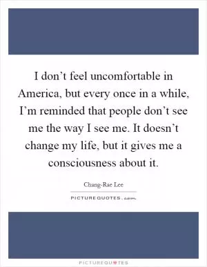 I don’t feel uncomfortable in America, but every once in a while, I’m reminded that people don’t see me the way I see me. It doesn’t change my life, but it gives me a consciousness about it Picture Quote #1