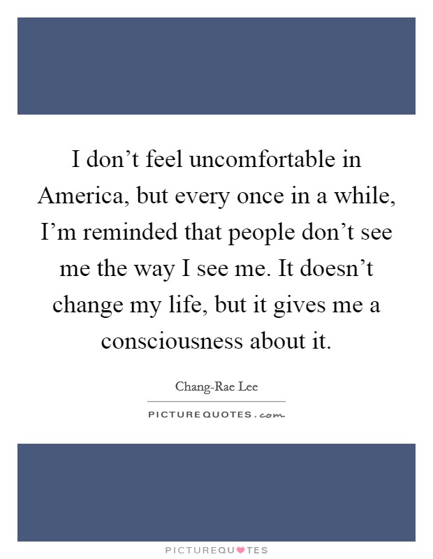 I don't feel uncomfortable in America, but every once in a while, I'm reminded that people don't see me the way I see me. It doesn't change my life, but it gives me a consciousness about it. Picture Quote #1