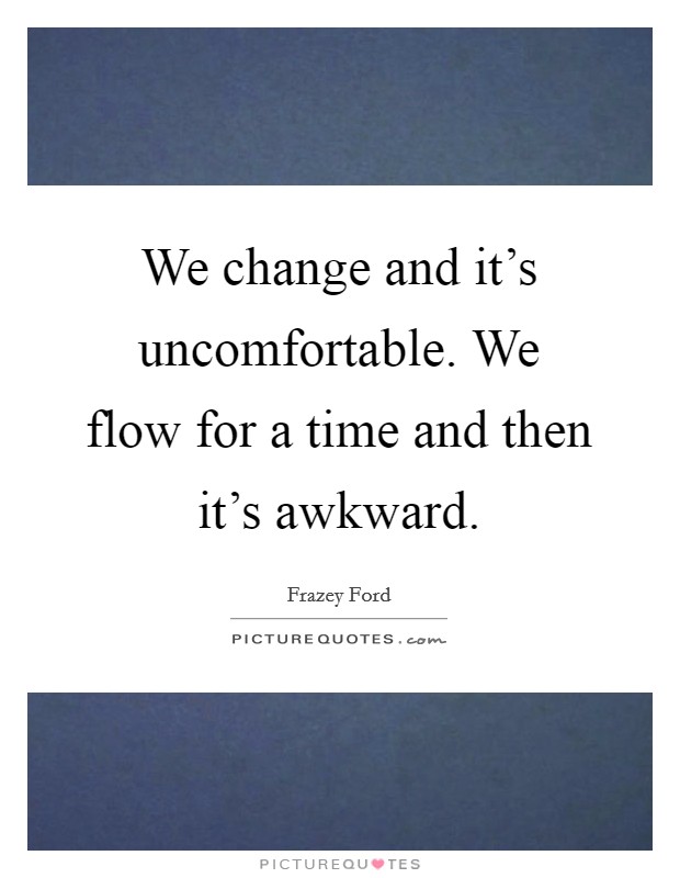 We change and it's uncomfortable. We flow for a time and then it's awkward. Picture Quote #1