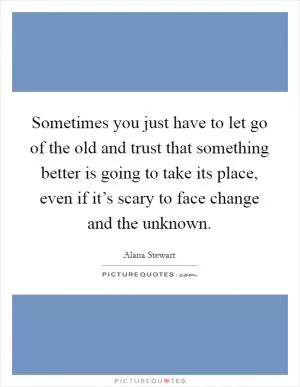 Sometimes you just have to let go of the old and trust that something better is going to take its place, even if it’s scary to face change and the unknown Picture Quote #1