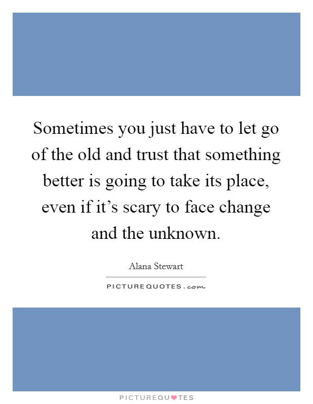 Sometimes you just have to let go of the old and trust that something better is going to take its place, even if it's scary to face change and the unknown. Picture Quote #1
