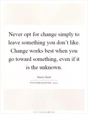 Never opt for change simply to leave something you don’t like. Change works best when you go toward something, even if it is the unknown Picture Quote #1