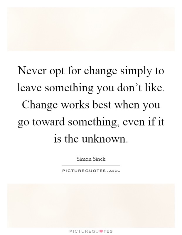 Never opt for change simply to leave something you don't like. Change works best when you go toward something, even if it is the unknown. Picture Quote #1