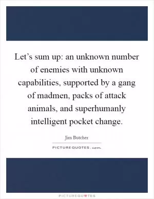 Let’s sum up: an unknown number of enemies with unknown capabilities, supported by a gang of madmen, packs of attack animals, and superhumanly intelligent pocket change Picture Quote #1