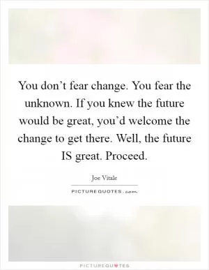 You don’t fear change. You fear the unknown. If you knew the future would be great, you’d welcome the change to get there. Well, the future IS great. Proceed Picture Quote #1