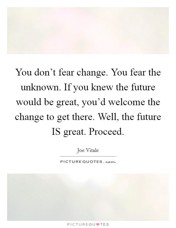 You don't fear change. You fear the unknown. If you knew the future would be great, you'd welcome the change to get there. Well, the future IS great. Proceed. Picture Quote #1