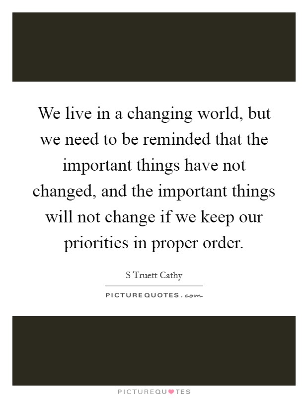 We live in a changing world, but we need to be reminded that the important things have not changed, and the important things will not change if we keep our priorities in proper order. Picture Quote #1