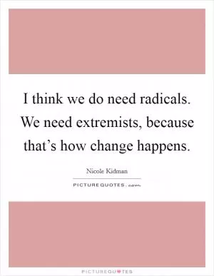 I think we do need radicals. We need extremists, because that’s how change happens Picture Quote #1