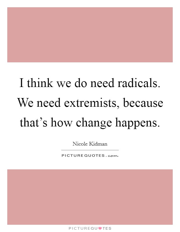 I think we do need radicals. We need extremists, because that's how change happens. Picture Quote #1