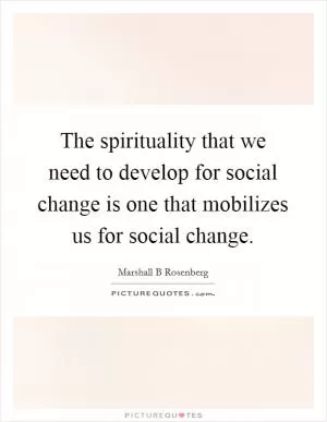 The spirituality that we need to develop for social change is one that mobilizes us for social change Picture Quote #1