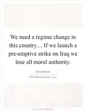 We need a regime change in this country.... If we launch a pre-emptive strike on Iraq we lose all moral authority Picture Quote #1