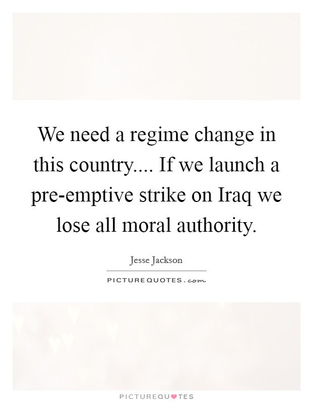 We need a regime change in this country.... If we launch a pre-emptive strike on Iraq we lose all moral authority. Picture Quote #1