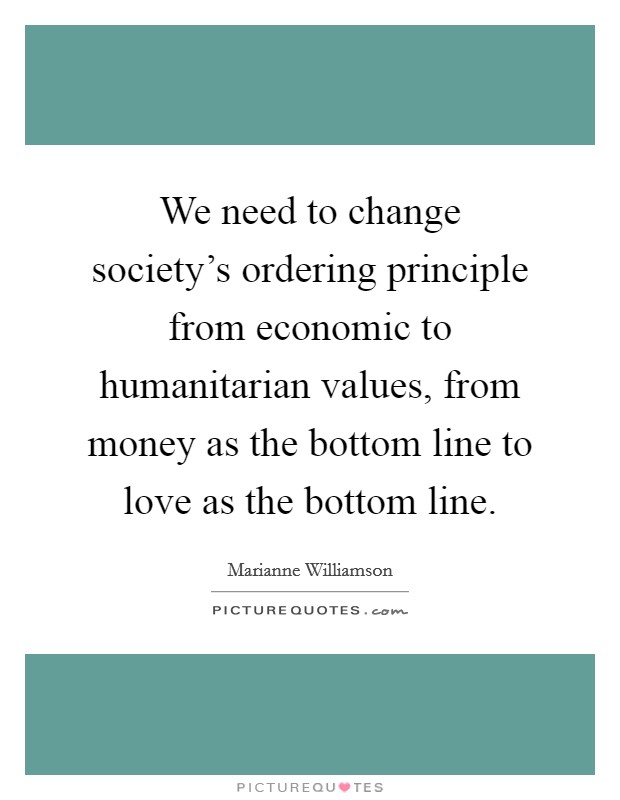 We need to change society's ordering principle from economic to humanitarian values, from money as the bottom line to love as the bottom line. Picture Quote #1