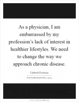 As a physician, I am embarrassed by my profession’s lack of interest in healthier lifestyles. We need to change the way we approach chronic disease Picture Quote #1