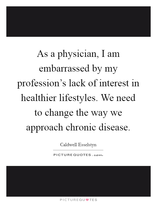As a physician, I am embarrassed by my profession's lack of interest in healthier lifestyles. We need to change the way we approach chronic disease. Picture Quote #1