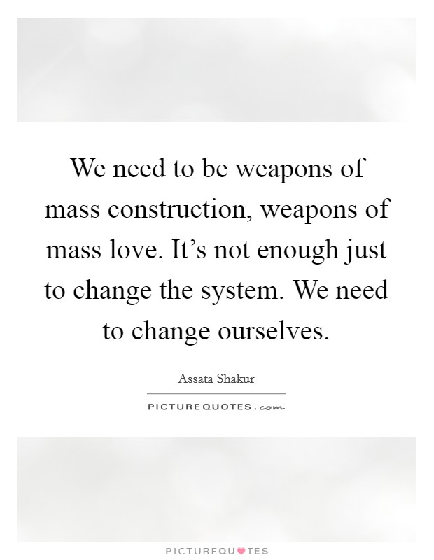 We need to be weapons of mass construction, weapons of mass love. It's not enough just to change the system. We need to change ourselves. Picture Quote #1