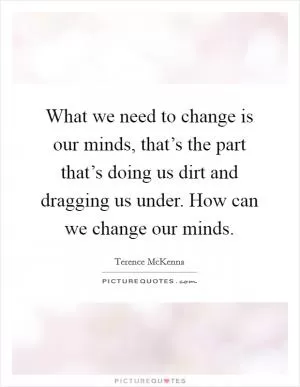 What we need to change is our minds, that’s the part that’s doing us dirt and dragging us under. How can we change our minds Picture Quote #1