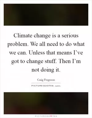 Climate change is a serious problem. We all need to do what we can. Unless that means I’ve got to change stuff. Then I’m not doing it Picture Quote #1