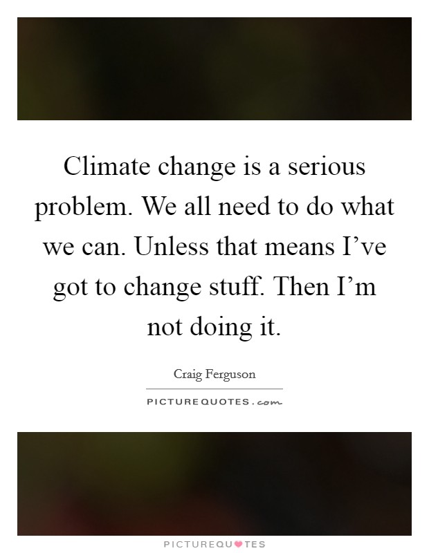 Climate change is a serious problem. We all need to do what we can. Unless that means I've got to change stuff. Then I'm not doing it. Picture Quote #1