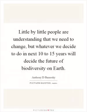Little by little people are understanding that we need to change, but whatever we decide to do in next 10 to 15 years will decide the future of biodiversity on Earth Picture Quote #1